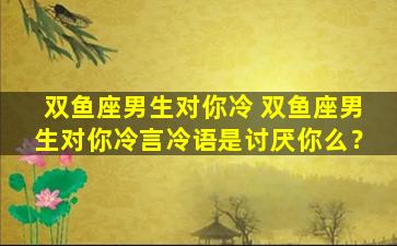 双鱼座男生对你冷 双鱼座男生对你冷言冷语是讨厌你么？